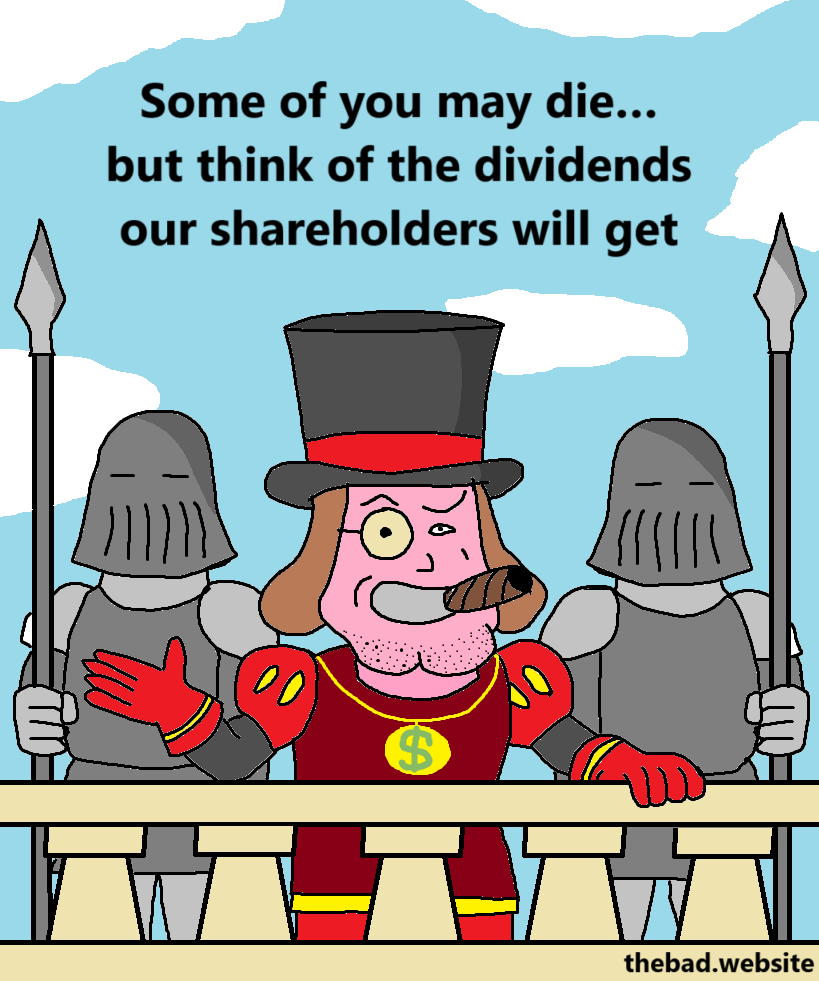 [Lord Farquaad from Shrek addresses people from a balcony, surrounded by two fully armored guards, wearing a tophat and a monocle, smoking a cigar, looking smug]
Some of you may die… but think of the dividends our shareholders will get