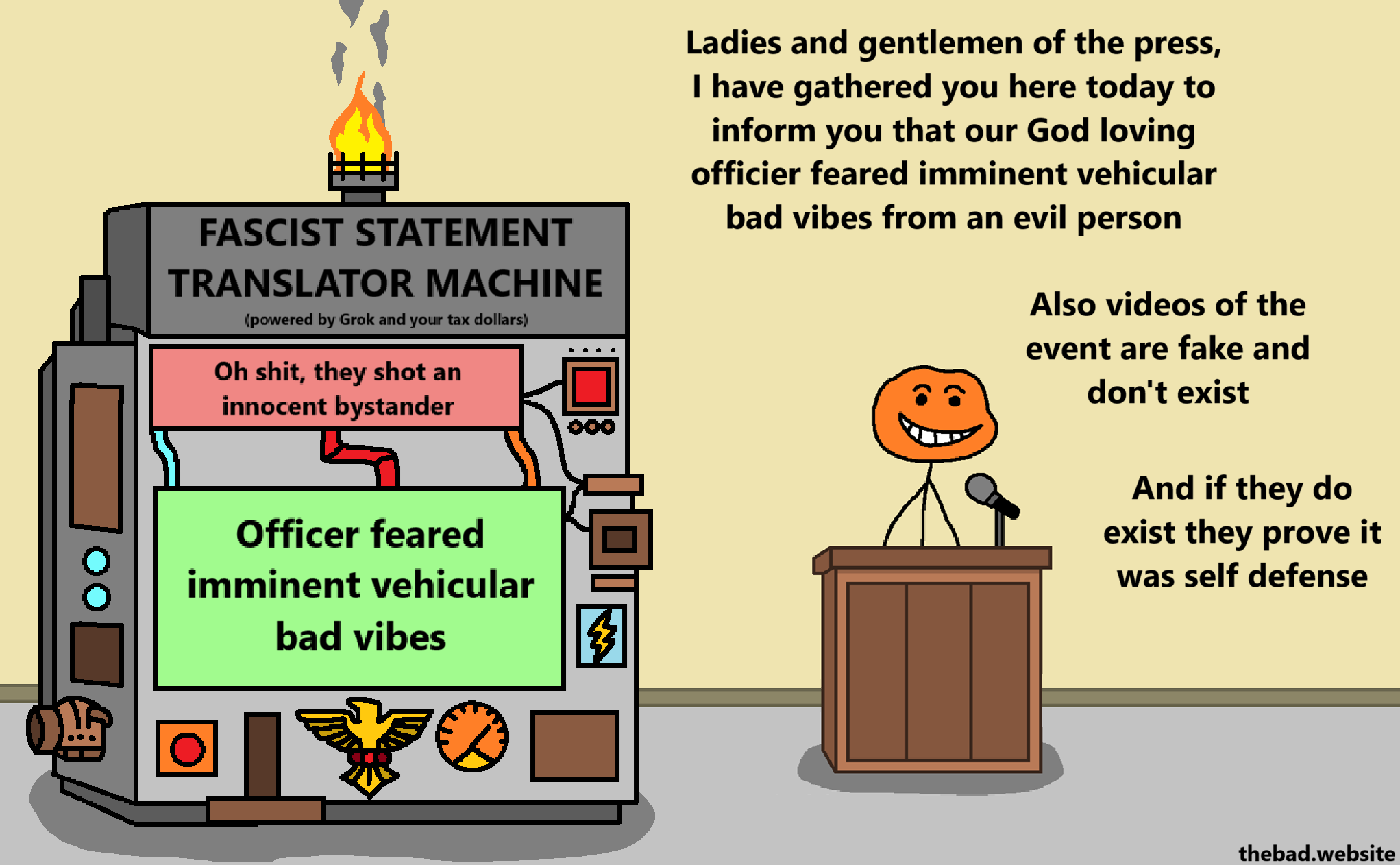 [a weird machine with fascist decorations is called the FASCIST STATEMENT TRANSLATOR MACHINE (powered by Grok and your tax dollars, it is providing a translation]
"Oh shit, they shot an innocent bystander" -> "Officer feared imminent vehicular bad vibes"

[at a lectern, an orange character grins smugly]
Ladies and gentlemen of the press, I have gathered you here today to inform you that our God loving officer feared imminent vehicular bad vibes from an evil person.
Also videos of the event are fake and don't exist.
And if they do exist, they prove it was self defense.