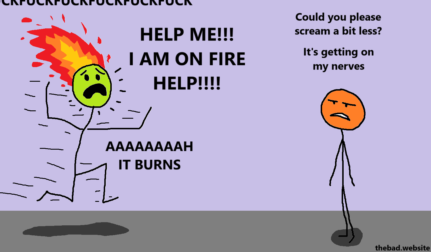[green is running, screaming, their head is on fire]
FUCKFUCKFUCKFUCKFUCKFUCK
HELP ME!!! I AM ON FIRE HELP!!!
AAAAAAAAAAH IT BURNS

[orange lookis pissed]
Could you please scream a bit less?
It's getting on my nerves