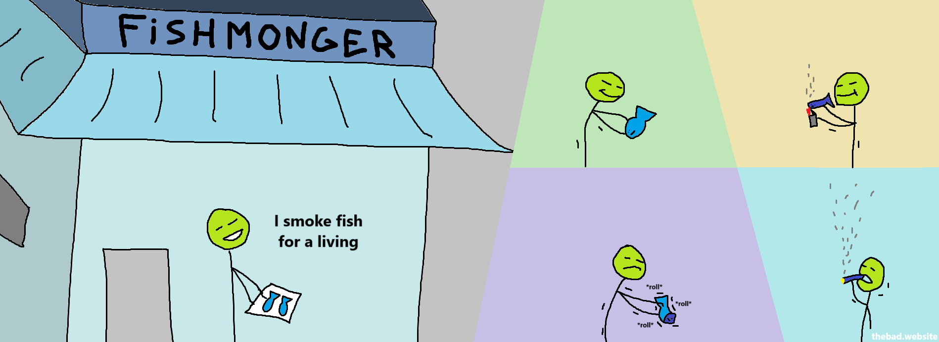 Below a FISHMONGER sign, a character holds fishes in a tray, and says "I smoke fish for a living".

The character then proceeds to roll a fish into a cylinder, lights it on fire, and takes a puff of it.