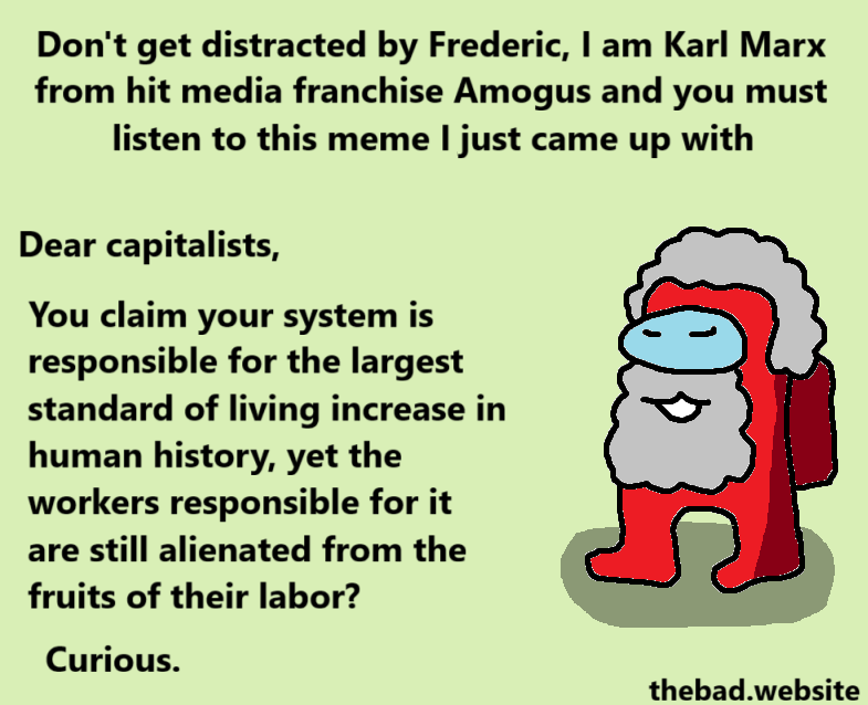 [a red Amogus with a large grey beard speaks]
Don't get distracted by Frederic, I am Karl Marx from hit media franchise Amogus and you must listen to this meme I just came up with.
Dear capitalists,
You claim your system is responsible for the largest standard of living increase in human history, yet the workers responsible for it are still alienated from the fruits of their labor?
Curious.
