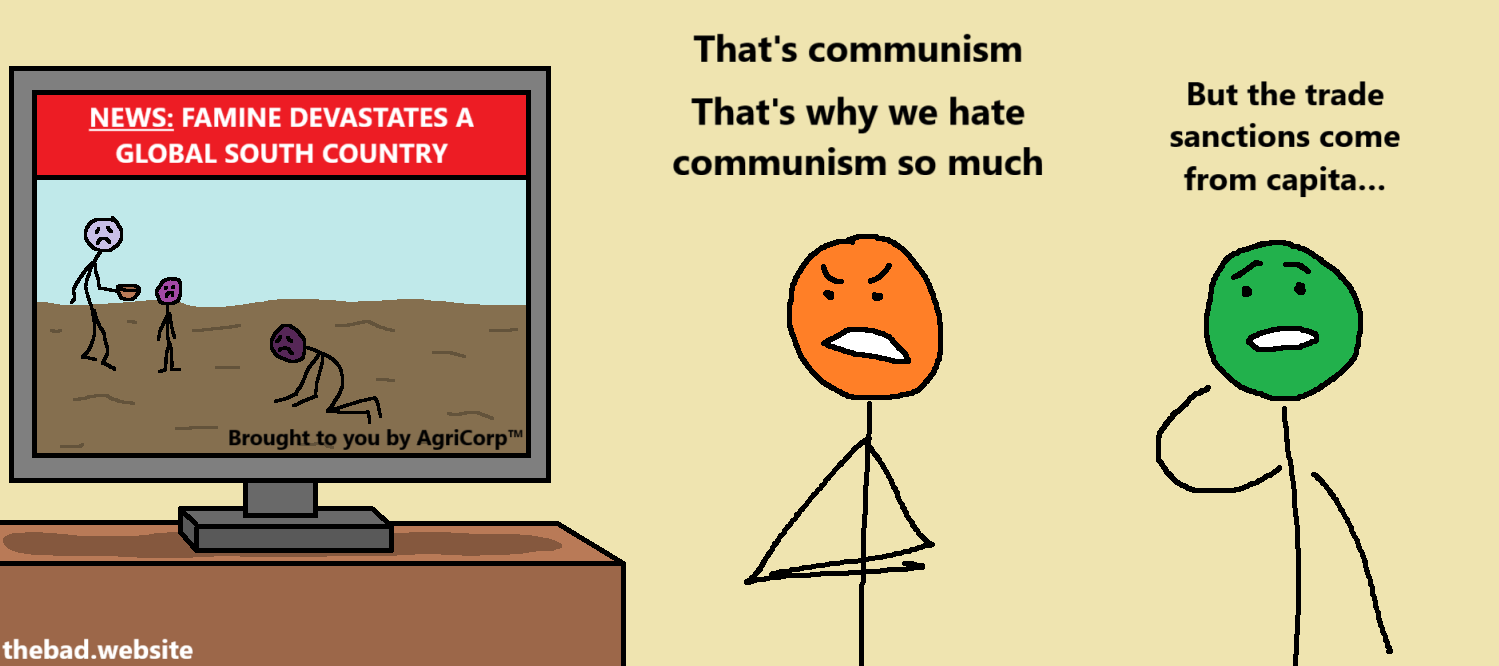 [A television shows people starving with the title "NEWS: FAMINE DEVASTATES A GLOBAL SOUTH COUNTRY" and the subtitle "Brought to you by AgriCorp™"]

[orange]
That's communism
That's why we hate communism so much

[green]
But the trade sanctions come from capita…