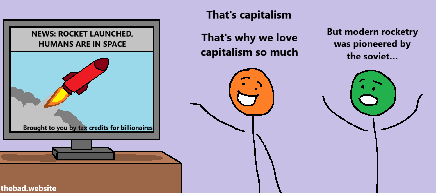 [A television shows a rocket launch with the title "NEWS: ROCKET LAUNCHED, HUMANS ARE IN SPACE" and the subtitle "Brought to you by tax credits for billionaires"]

[orange]
That's capitalism
That's why we love capitalism so much

[green]
But modern rocketry was pioneered by the soviet…