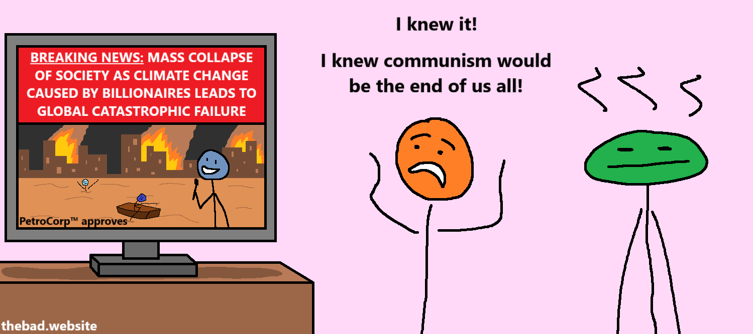 [A television shows a reporter reporting on the end of the world with the title "BREAKING NEWS: MASS COLLAPSE OF SOCIETY AS CLIMATE CHANGE CAUSED BY BILLIONAIRES LEADS TO GLOBAL CATASTROPHIC FAILURE" and the subtitle "PetroCorp™ approves"]

[orange]
I knew it!
I knew communism would be the end of us all!

[green has no words, is just blasé]