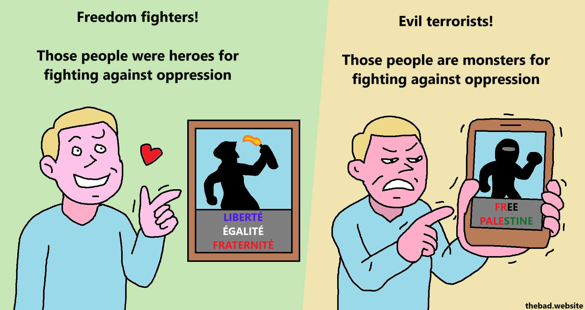 [happy character pointing at a painting of a french resistance fighter holding a molotov cocktail]
Freedom fighters!
Those people were heroes for fighting against oppression

[angry character shoving their smartphone in our face with a picture of a palestinian holding a rock]
Evil terrorists!
Those people are monsters for fighting against oppression