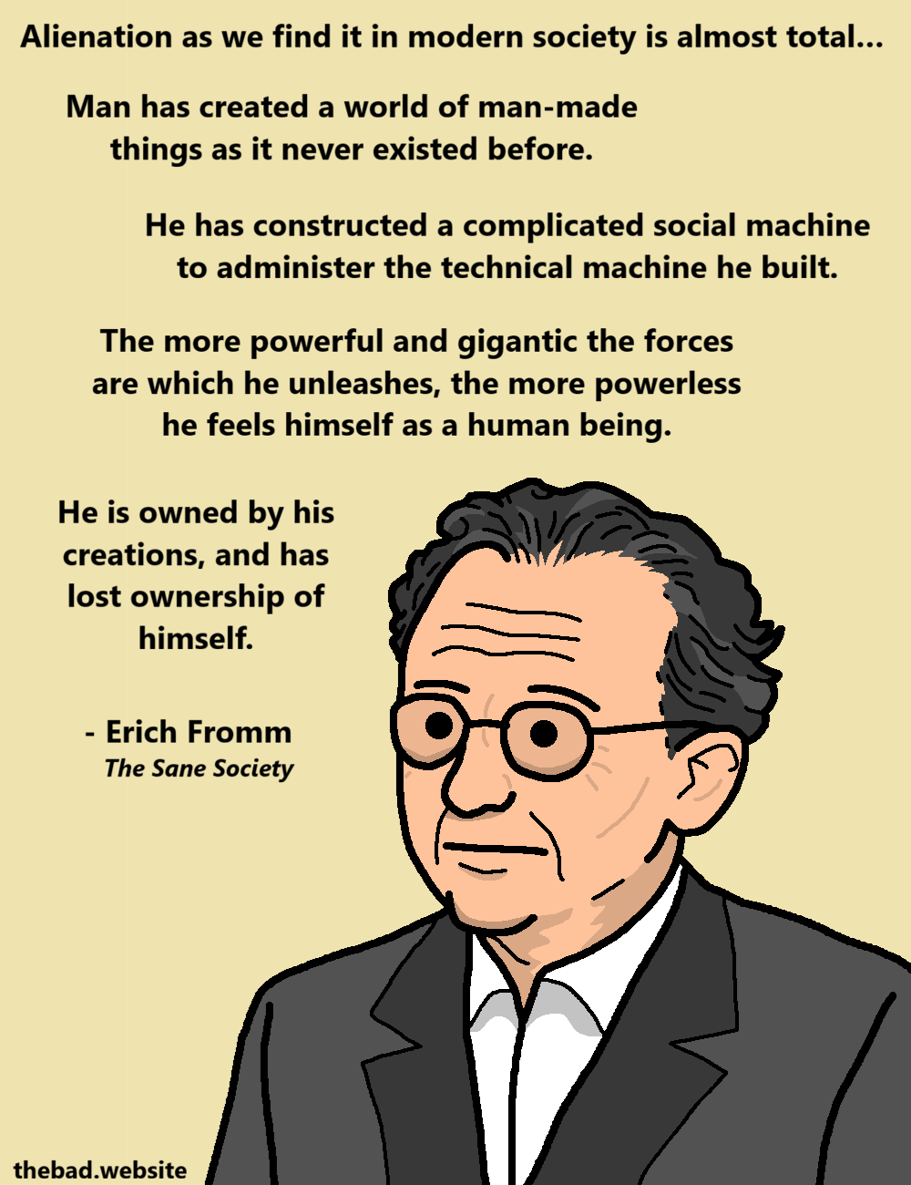 [Erich Fromm looking stern, below a quotation from The Sane Society]
Alienation as we find it in modern society is almost total...
Man has created a world of man-made things as it never existed before.
He has constructed a complicated social machine to administer the technical machine he built.
The more powerful and gigantic the forces are which he unleashes, the more powerless he feels himself as a human being.
He is owned by his creations, and his lost ownership of himself.
