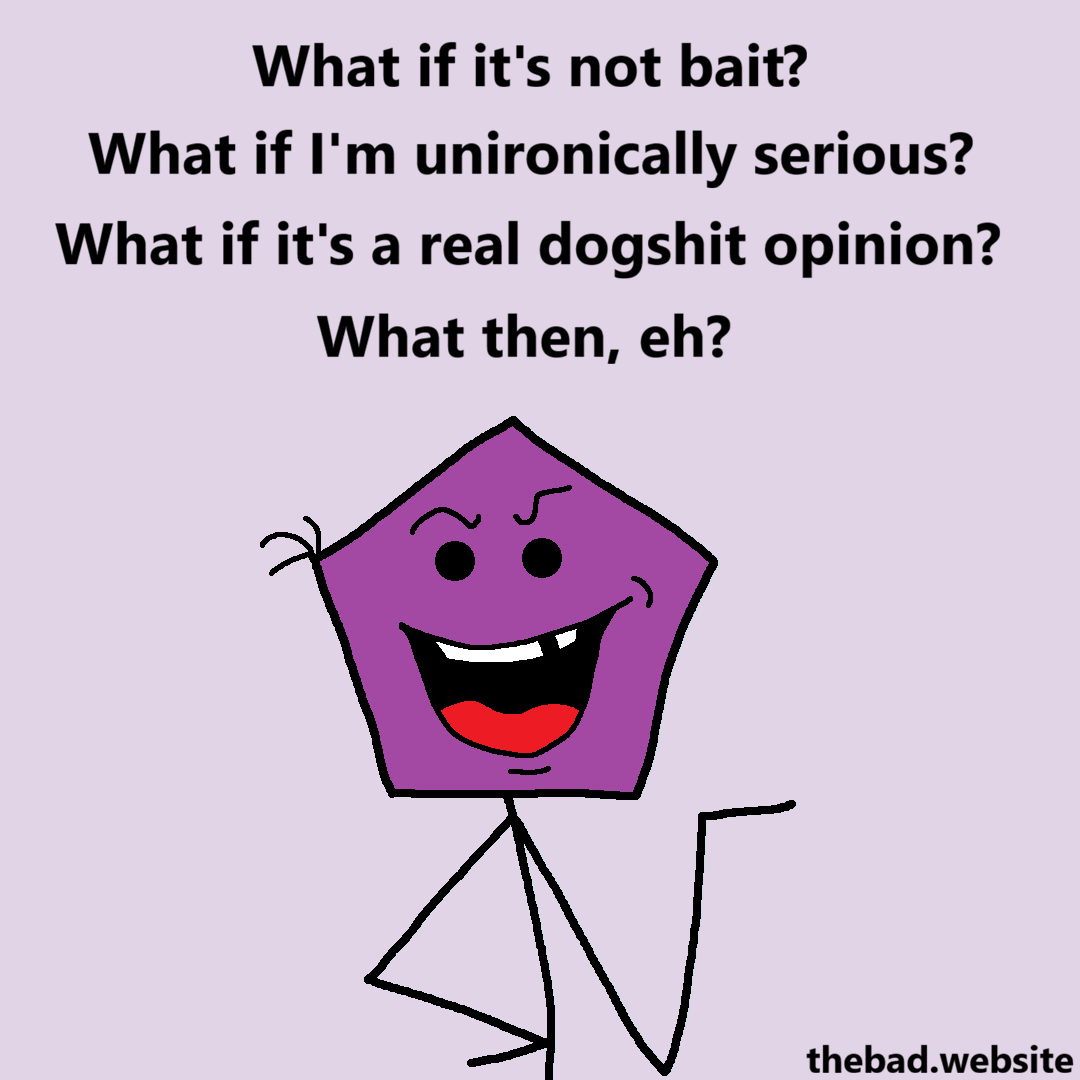 [a smug looking purple character with a pentagonal head speaks]
What if it's not bait?
What if I'm unironically serious?
What if it's a real dogshit opinion?
What then, eh?