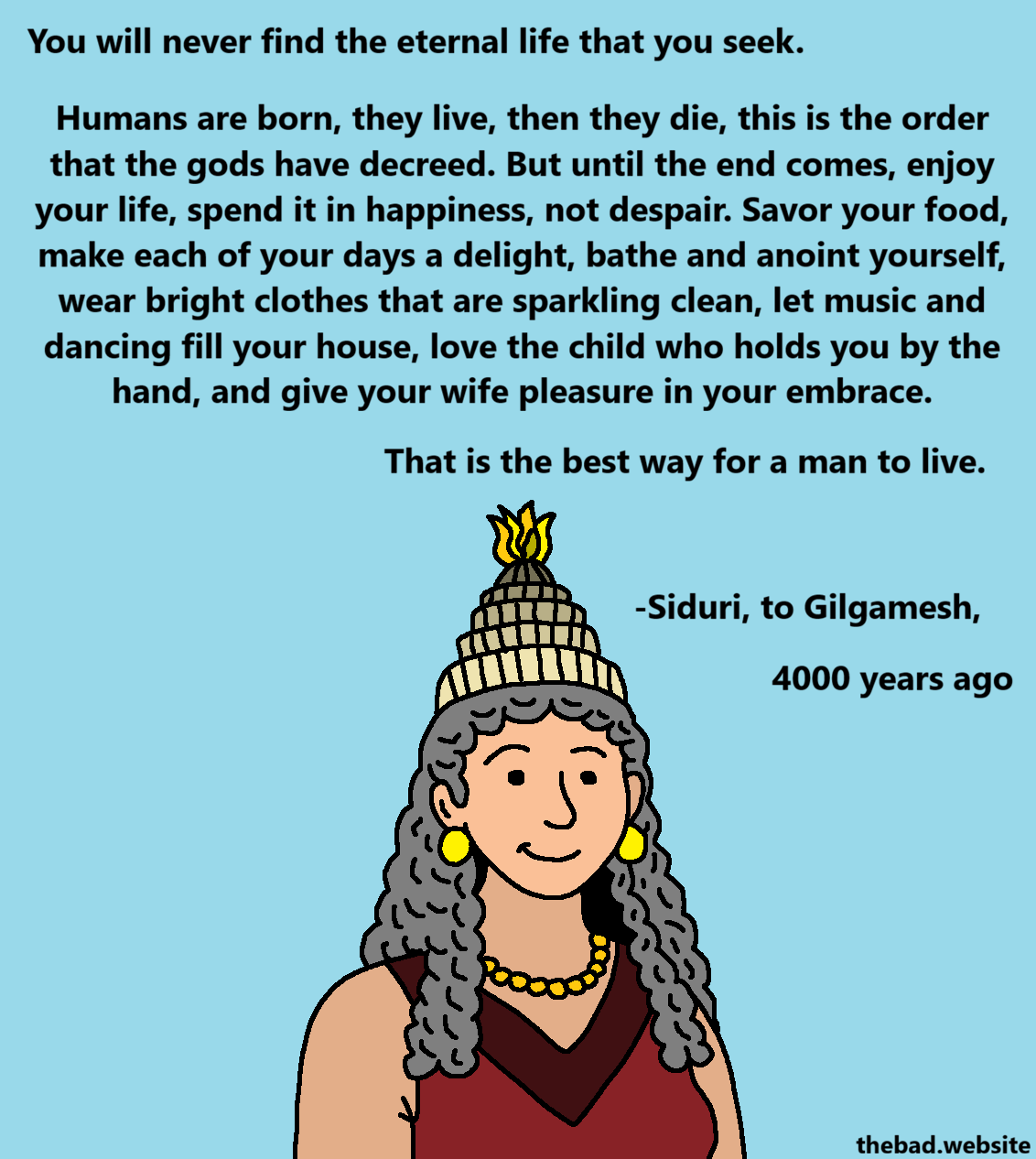 [an ancient sumerian woman, covered in jewelry, smiles at us]

You will never find the eternal life that you seek.

Humans are born, they live, then they die, this is the order that the gods have decreed. But until the end comes, enjoy your life, spend it in happiness, not despair. Savor your food, make each of your days a delight, bathe and anoint yourself, wear bright closes that are sparkling clean, let music and dancing fill your house, love the child who holds you by the hand, and give your wife pleasure in your embrace.

That is the best way for a man to live.

- Siduri, to Gilgamesh,
4000 years ago