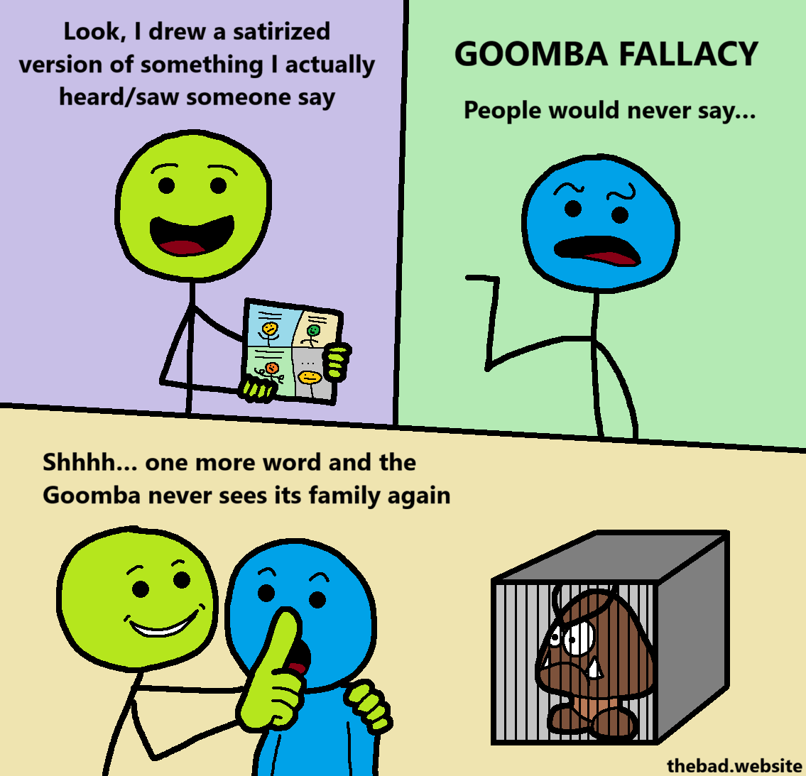 [green, holding a comic]
Look, I drew a satirized version of something I actually heard/saw someone say

[blue, pointing at green]
GOOMBA FALLACY
People would never say&hellip;

[green is holding a finger over blue's mouth, shushing them, while holding them by the shoulder and looking creepy]
Shhh&hellip; one more word and the Goomba never sees its family again

[a goomba is locked in a cage]