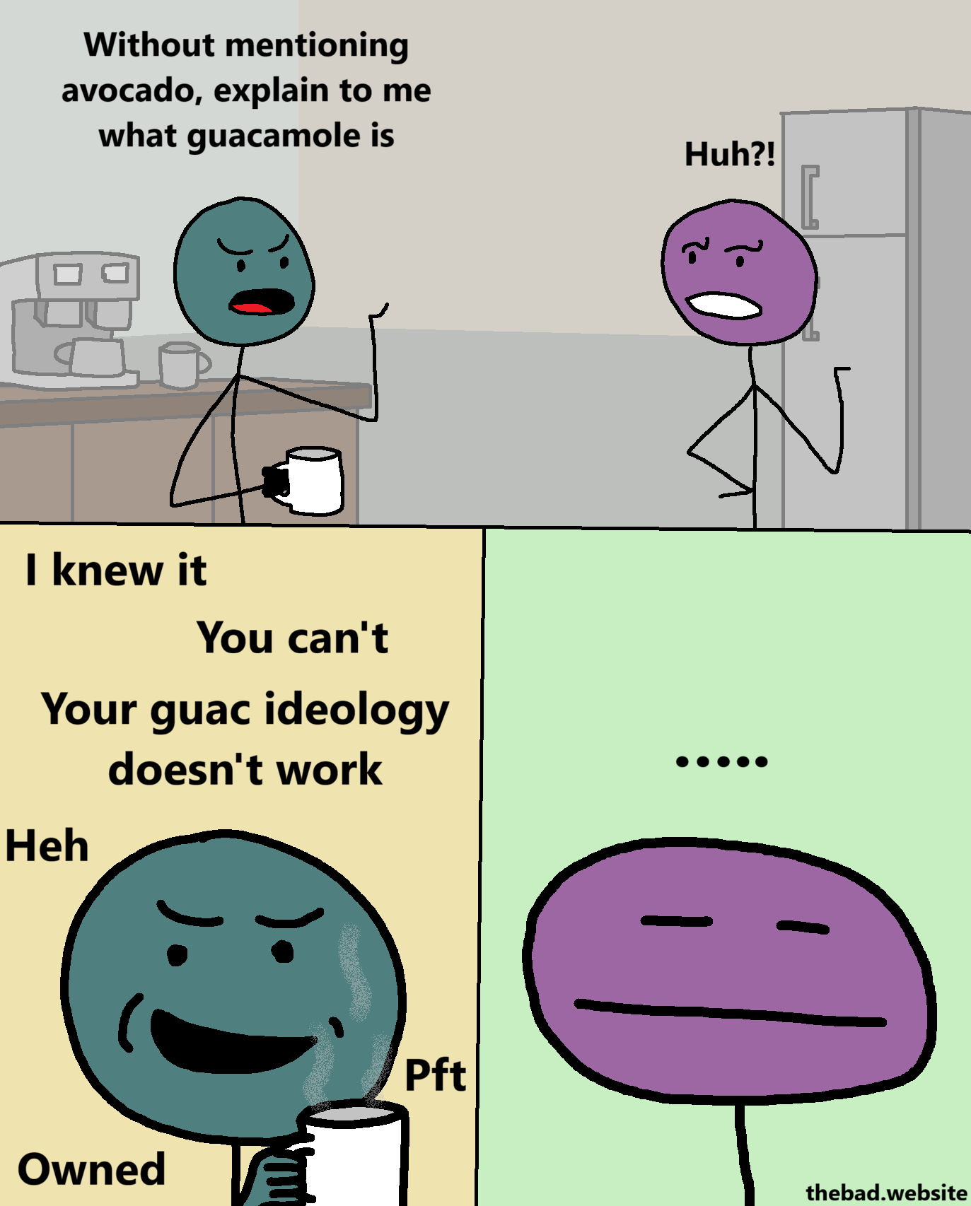 [two characters are arguing in a break room, coffee machine and all]

[teal, holding a coffee cup] 
Without mentioning avocado, explain to me what guacamole is

[purple, taken aback]
Huh?!

[zoom on teal's very smug face, the coffee steaming in front of them]
I knew it
You can't
Your guac ideology doesn't work
Heh
Pft
Owned

[purple looks blas&eacute; and has no words]