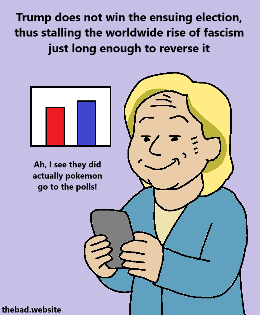 [Hillary Clinton looks at her phone]
Trump does not win the ensuing election, thus stalling the worldwide rise of fascism just long enough to reverse it
"Ah, I see they did actually pokemon go to the polls!"