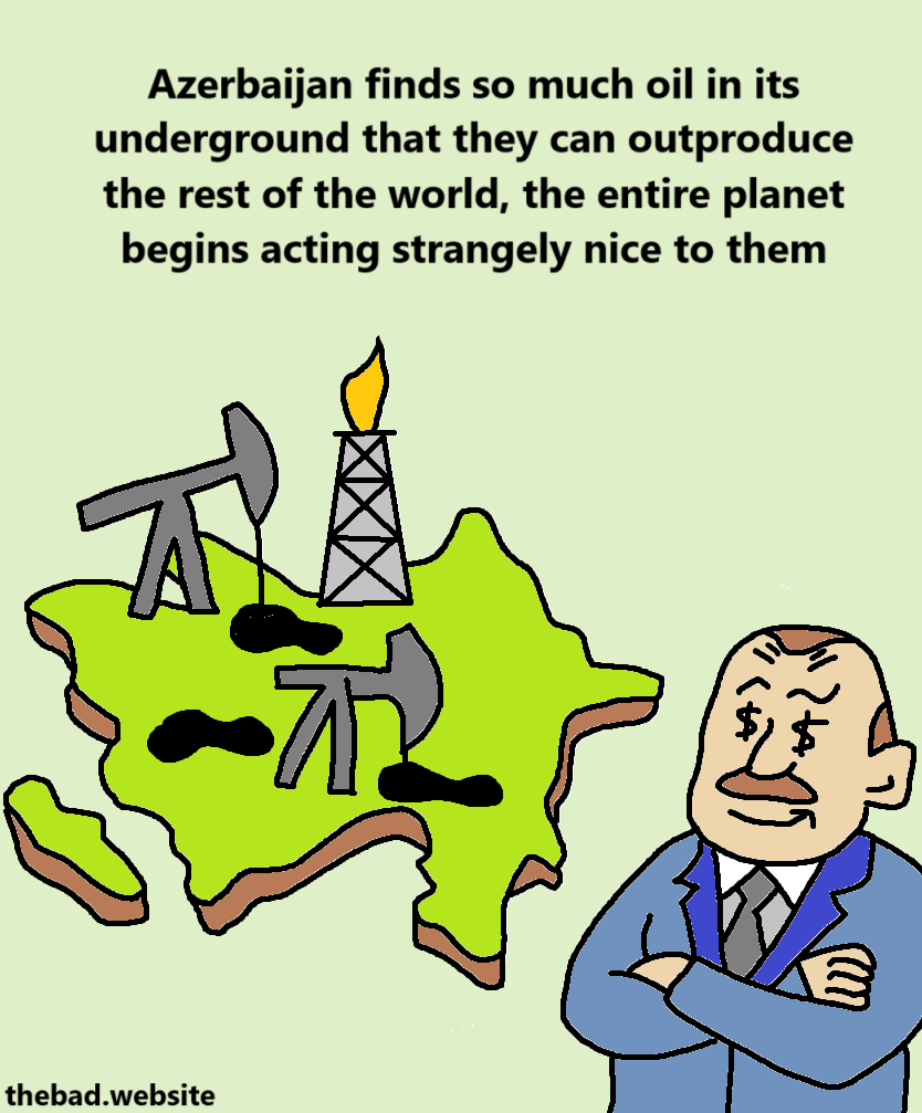 [a map of Azerbaijan covered in oil fields as Ilham Aliyev looks on smugly]
Azerbaijan finds so much oil in its underground that they can outproduce the rest of the world, the entire planet begins acting strangely nice to them