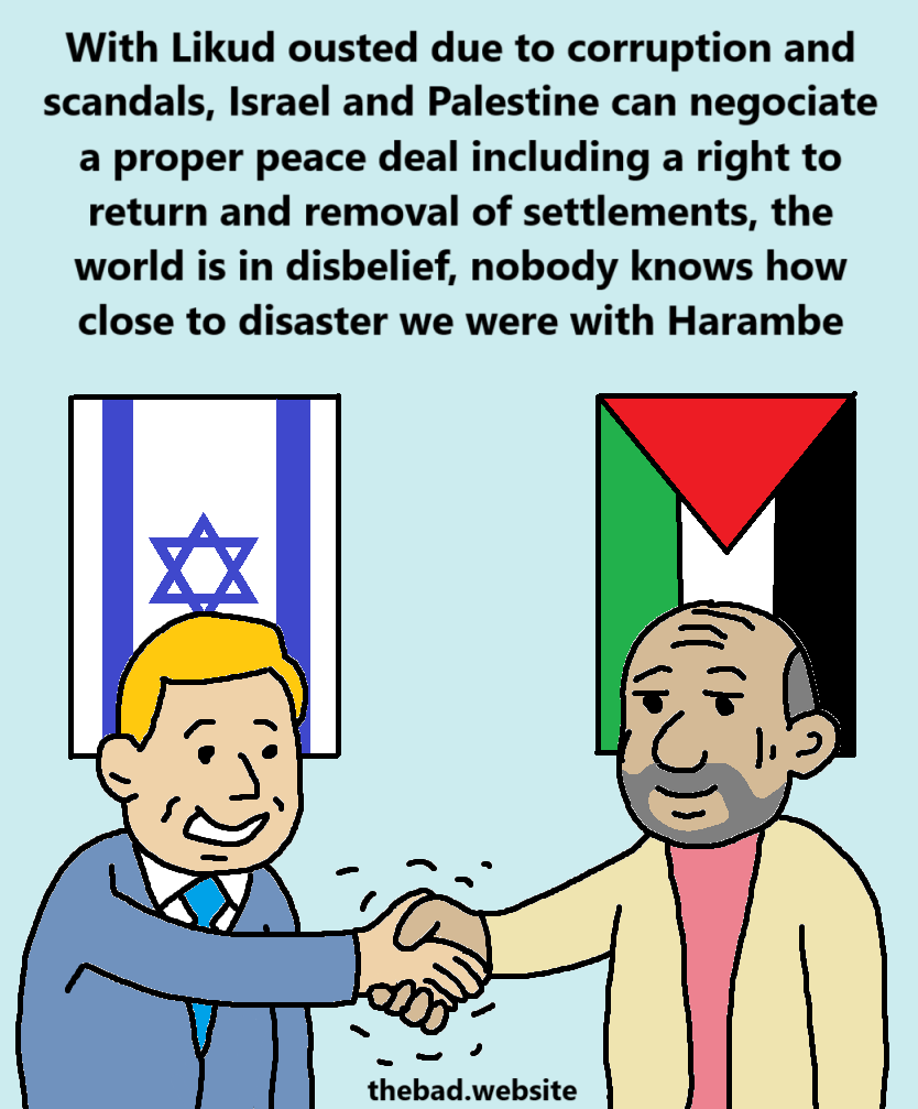 [a generic representative of Israel and Palestine are shaking hands under their respective flags]
With Likud ousted due to corruption and scandals, Israel and Palestine can negociate a proper peace deal including a right to return and removal of settlements, the world is in disbelief, nobody knows how close to disaster we were with Harambe