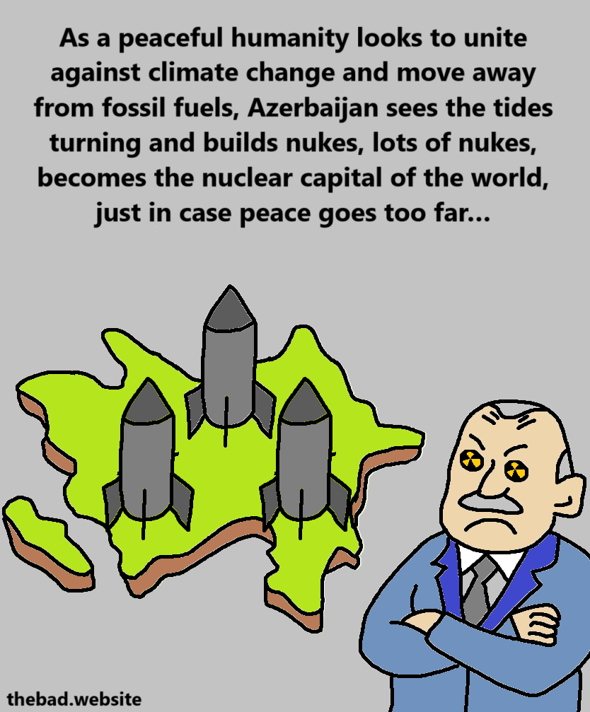 [Ilham Aliyev is now looking unhappy at a map of Azebaijan full of missiles]
As a peaceful humanity looks to unite against climate change and move away from fossil fuels, Azerbaijan sees the tides turning and builds nukes, lots of nukes, becomes the nuclear capital of the world, just in case peace goes too far…