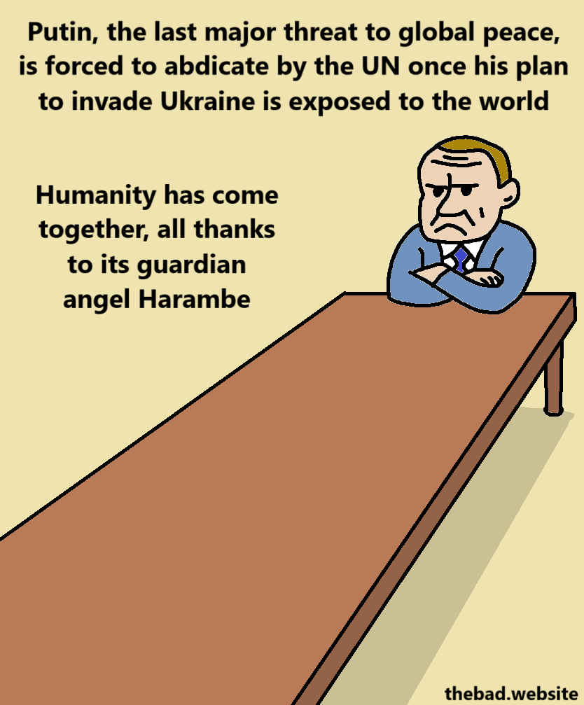 [Putin pouts, arms crossed, at the end of a comically long table]
Putin, the last major threat to global peace, is forced to abdicate by the UN once his plan to invade Ukraine is exposed to the world
Humanity has come together, all thanks to its guardian angel Harambe