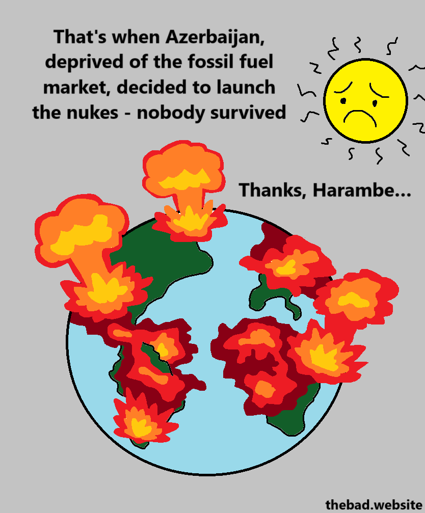 [the world is covered in flames and explosions as a sad Sun looks on]
That's when Azerbaijan, deprived of the fossil fuel market, decided to launch the nukes - nobody survived
Thanks, Harambe…