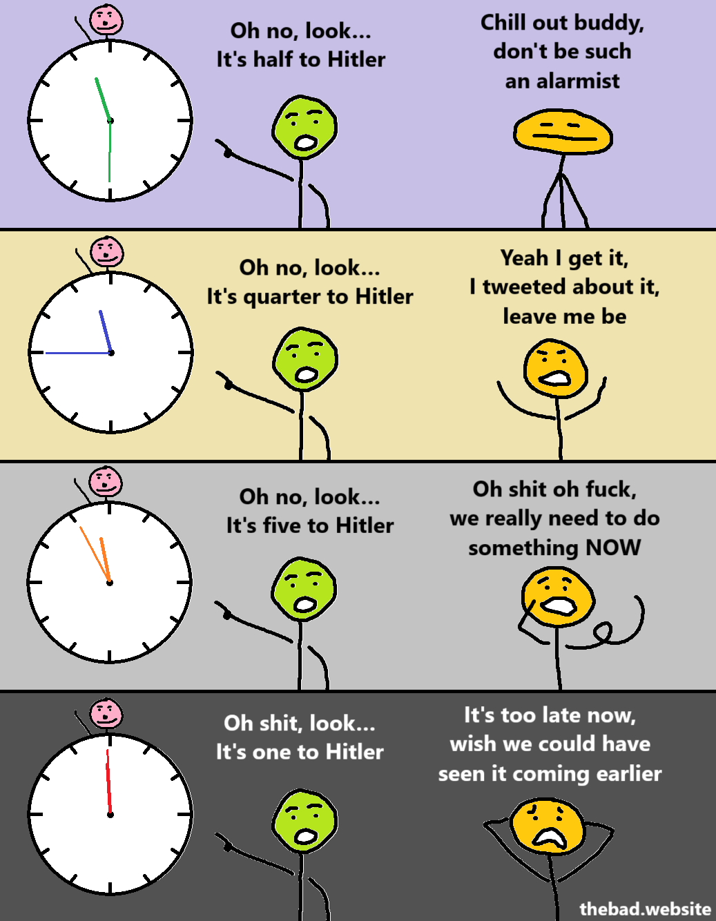 [green, pointing to a clock with Hitler above it, that reads 11:30]
Oh no, look…
It's half to Hitler

[yellow, annoyed]
Chill out buddy, don't be such an alarmist

[green, pointing to a clock with Hitler above it, that reads 11:45]
Oh no, look…
It's quarter to Hitler

[yellow, rude]
Yeah I get it, I tweeted about it, leave me be

[green, pointing to a clock with Hitler above it, that reads 11:55]
Oh no, look…
It's five to Hitler

[yellow, scared]
Oh shit oh fuck, we really need to do something NOW

[green, pointing to a clock with Hitler above it, that reads 11:59]
Oh shit, look…
It's one to Hitler

[yellow, terrified]
It's too late now, wish we could have seen it coming earlier