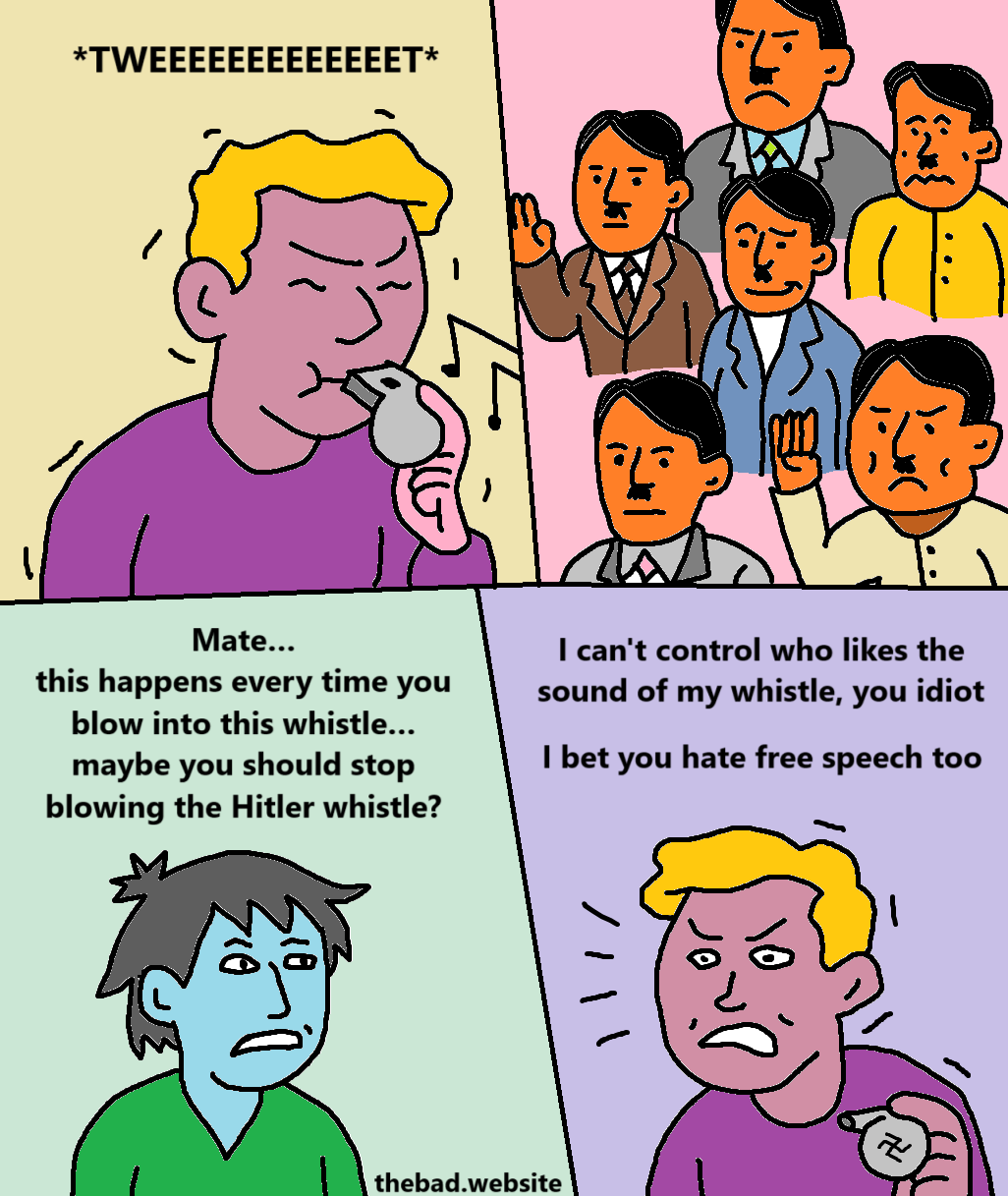 [blonde character blows into whistle]
*TWEEEEEEEEEEEEEEEEEEEEET*

[a group of actual hitlers wave and smile at the person blowing the whistle]

[blue character looks anxious]
Mate… 
this happens every time you blow into this whistle…
maybe you should stop blowing the Hitler whistle?

[blonde character reacts angrily]
I can't control who likes the sound of my whistle, you idiot
I bet you hate free speech too