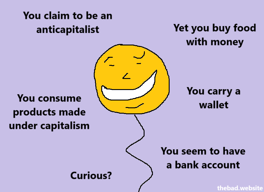 You claim to be an anticapitalist

Yet you buy food with money

You consume products made under capitalism

You carry a wallet

You seem to have a bank account

Curious?