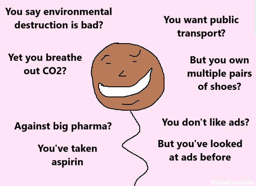 You say environmental destruction is bad?
Yet you breathe out CO2?

You want public transport?
But you own multiple pair of shoes?

Against big pharma?
You've taken aspirin

You don't like ads?
But you've looked at ads before