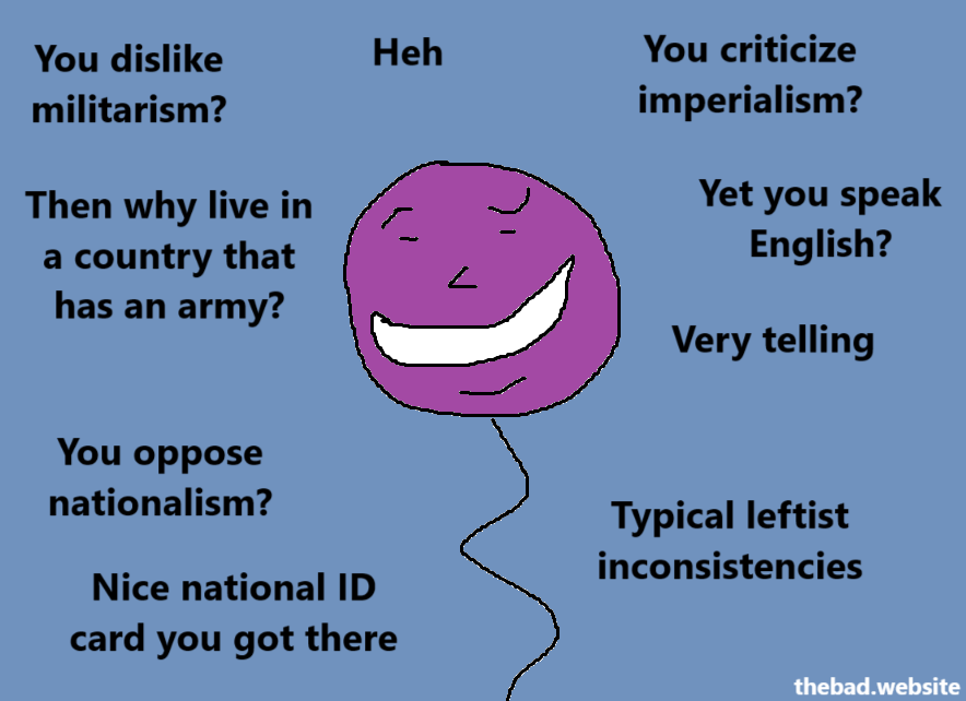 You dislike militarism?
Then why live in a country that has an army?

Heh

You criticize imperialism?
Yet you speak English?
Very telling

You oppose nationalism?
Nice national ID card you got there

Typical leftist inconsistencies