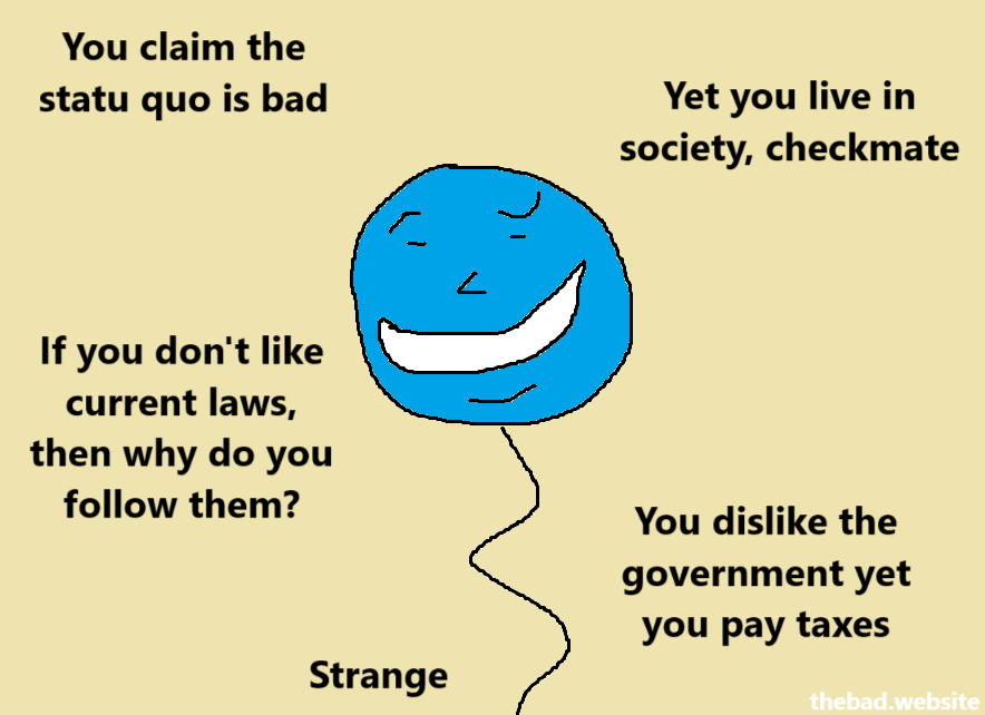 You claim the statu quo is bad
Yet you live in society, checkmate

If you don't like current laws, then why do you follow them?

You dislike the government yet you pay taxes
Strange