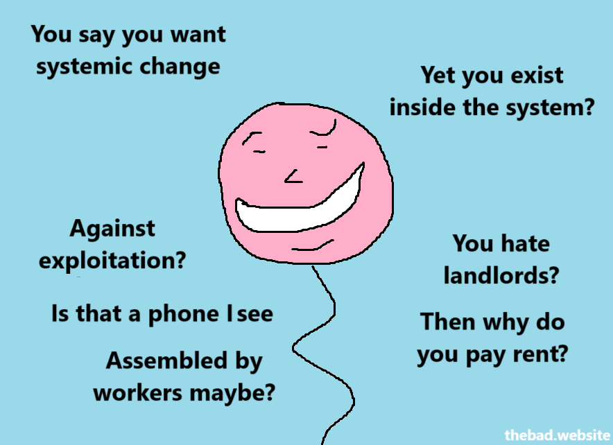 You say you want systemic change
Yet you exist inside the system?

Against exploitation?
Is that a phone I see?
Assembled by workers maybe?

You hate landlords?
Then why do you pay rent?