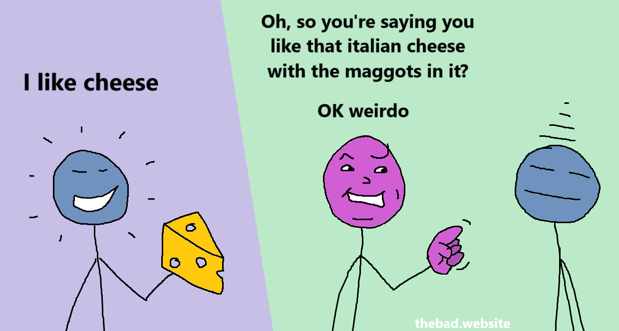 [blue, seemingly happy to be holding a comically large piece of cheese]
I like cheese

[purple, looking smug, pointing a finger at blue]
Oh, so you're saying you like that italian cheese with the maggots in it?
OK weirdo

[blue looks blasé]