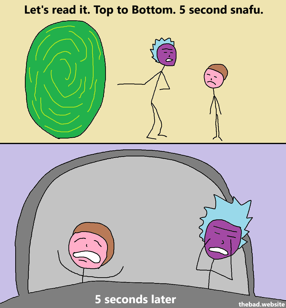 [Rick Sanchez is pointing to a portal while Morty looks on in disapproval]
Let's read it. Top to bottom. 5 second snafu.

[5 seconds later, Morty and Rick are both looking beyond exhausted, they've seen things]
