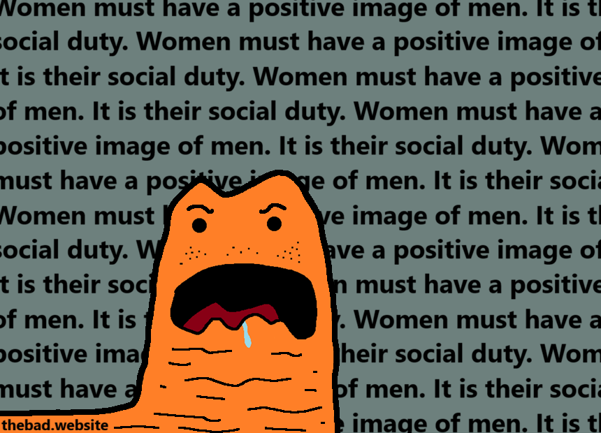 [an angry disgusting orange slug is surrounded by text]
Women must have a positive image of men. It is their social duty.
Women must have a positive image of men. It is their social duty.
Women must have a positive image of men. It is their social duty.
[repeated ad nauseam]