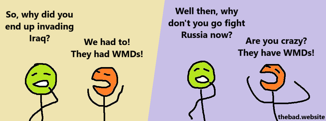 [green, curious]
So, why did you end up invading Iraq?

[orange, annoyed]
We had to! They had WMDs!

[green, confused]
Well then, why don't you go fight Russia now?

[orange, angry]
Are you crazy? They have WMDs!