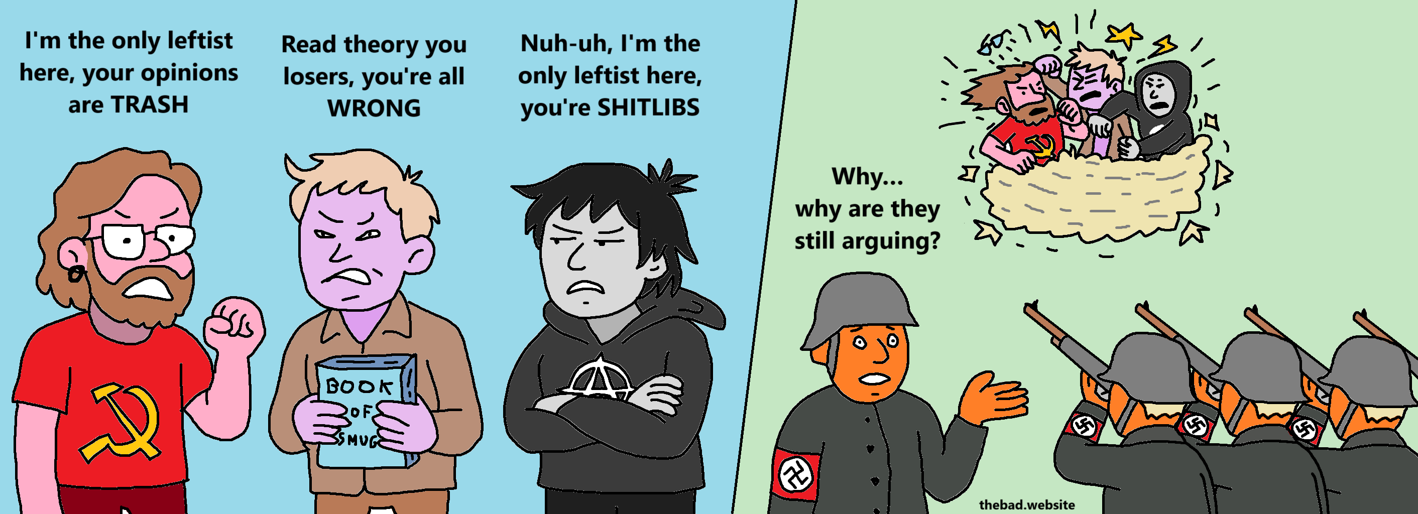 [dude with glasses in a communist t-shirt, arguing]
I'm the only leftist here, your opinions are TRASH

[dude holding a theory book on smug, arguing]
Read theory you losers, you're all WRONG

[dude in an anarchist hoodie, arguing]
Nuh-uh, I'm the only leftist here, you're SHITLIBS

[the three dudes are now caught in a cartoon fight, glasses gone flying, punches everywhere, while a firing squad of nazis are targeting them with rifles]

[a confused nazi asks]
Why… why are they still arguing?