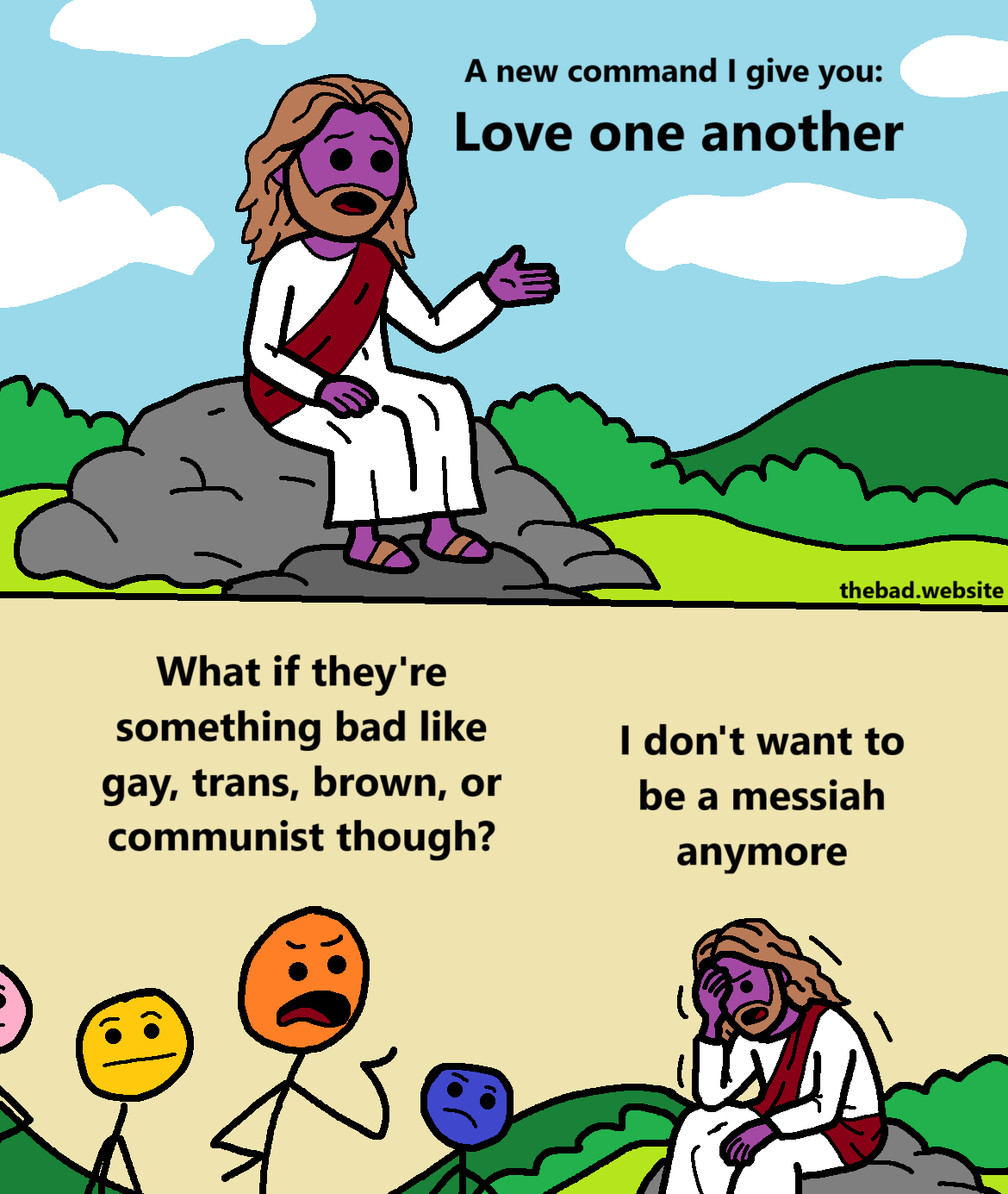 [Jesus sits on a rock, speaking]
A new command I give you:
Love one another

[an angry character talks back to Jesus]
What if they're something bad like gay, trans, brown, or communist though?

[Jesus is facepalming on his rock]
I don't want to be a messiah anymore