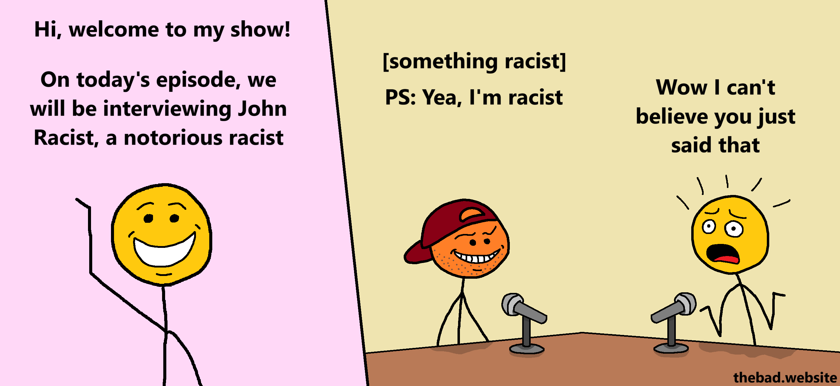 [a yellow character waves at us]
Hi, welcome to my show!
On today's episode, we will be interviewing John Racist, a notorious racist

[sitting at a desk, speaking into a mic, a smug and stupid looking orange character wearing a backwards cap grins smugly]
Something racist
PS: Yea, I'm racist

[yellow, speaking into their own mic, is SHOCKED at what they just heard]
Wow I can't believe you just said that