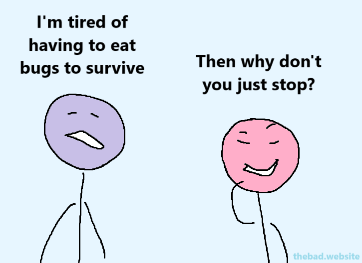 [sad character] 
I'm tired of having to eat bugs to survive

[smug character]
Then why don'ty ou just stop?