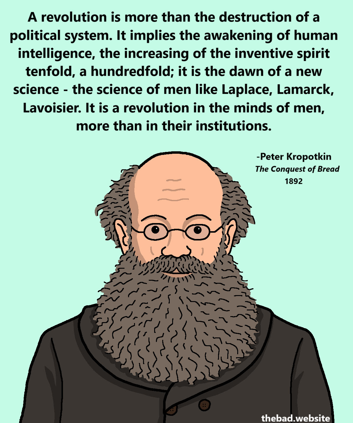 [Kropotkin is looking at us with a loving smile hidden by his big bushy beard]
A revolution is more than the destruction of a political system. It implies the awakening of human intelligence, the increasing of the inventive spirit tenfold, a hundredfold; it is the dawn of a new science - the science of men like Laplace, Lamarck, Lavoisier. It is a revolution in the minds of men, more than in their institutions.

- Peter Kropotkin
The conquest of bread
1892