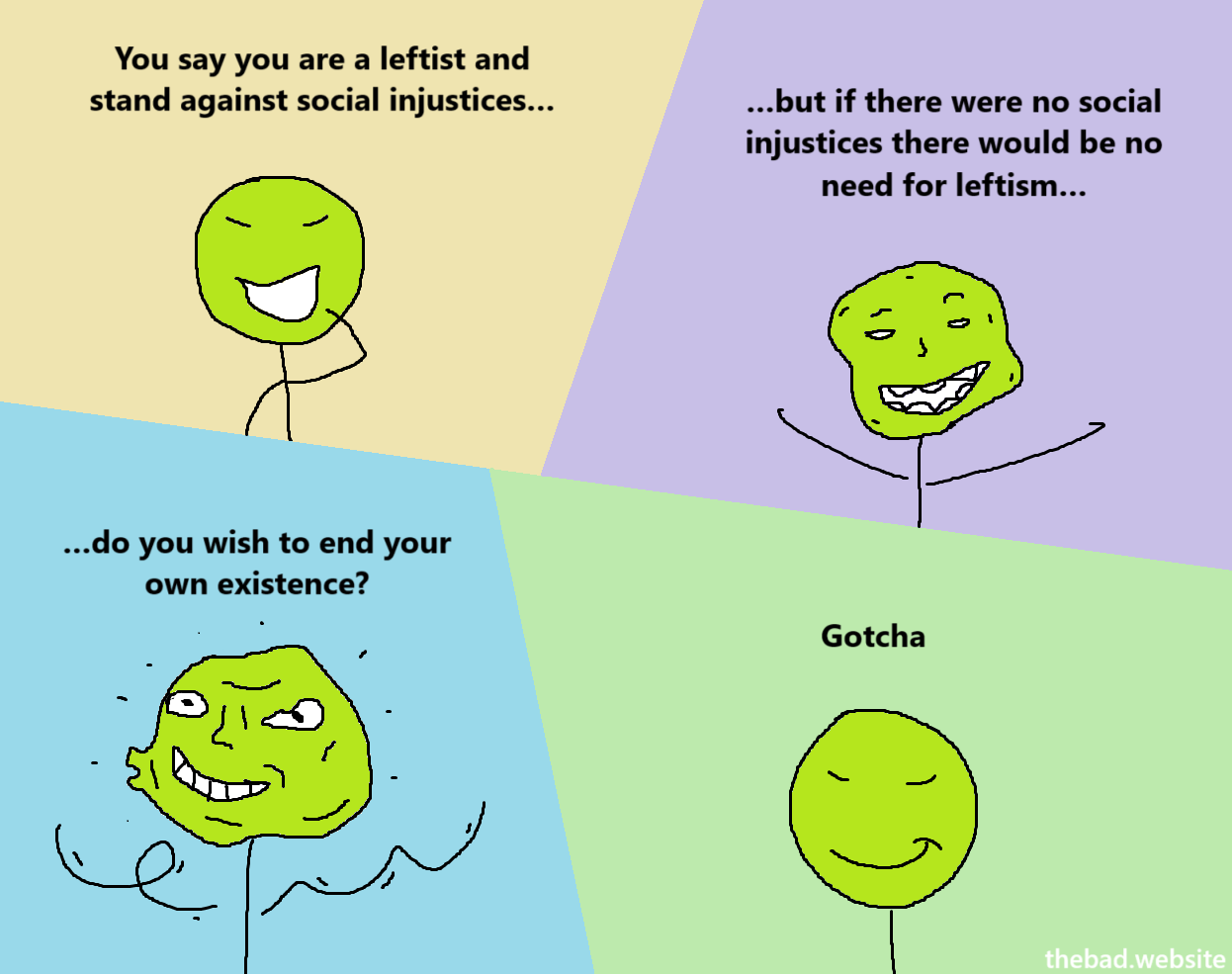 You say you are a leftist and stand against social injustices...
...but if there were no social injustices there would be no need for leftism...
...do you wish to end your own existence?
Gotcha