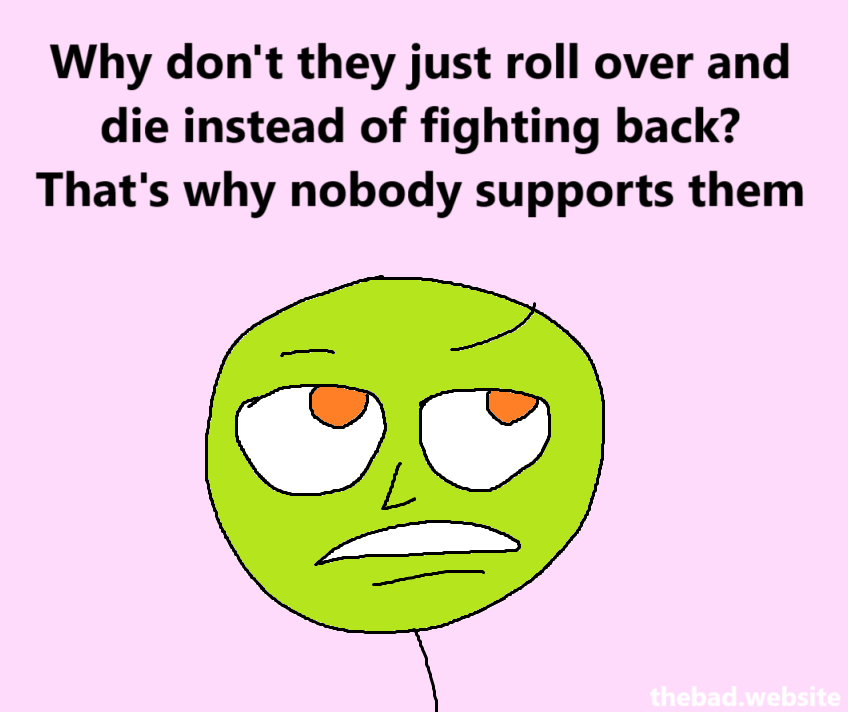[eyes slightly rolled back, looking dismissive]
Why don't they just roll over and die instead of fighting back?
That's why nobody supports them