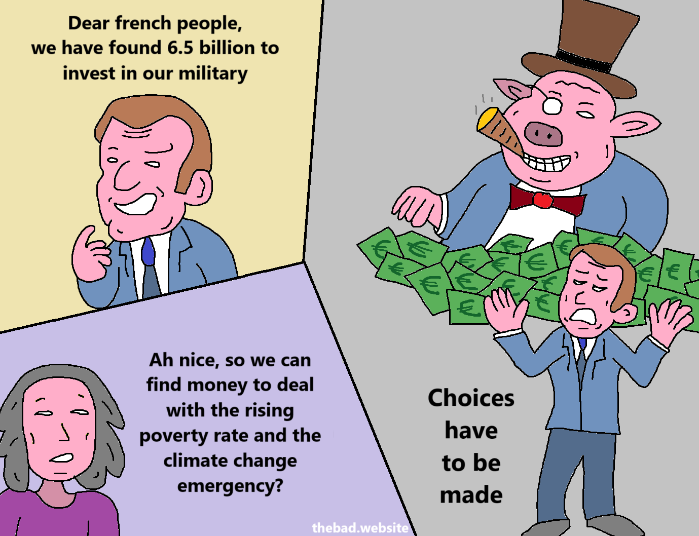 [French president Macron]
Dear french people, we have found 6.5 billion to invest in our military

[Some character]
Ah nice, so we can find money to deal with the rising poverty rate and the climate change emergency?

[Macron, looking annoyed, hands raised, standing in front of a capitalist pig counting bills]
Choices have to be made