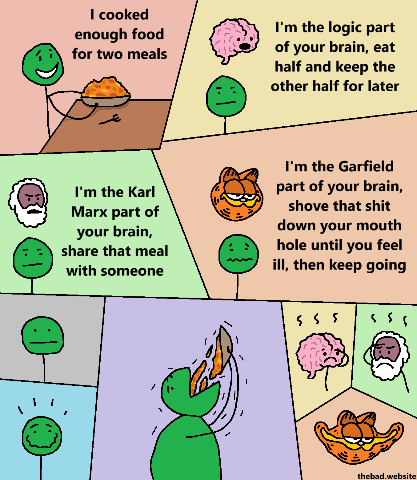 [green, satisfied]
I cooked enough food for two meals

[floating brain]
I'm the logic part of your brain, eat half and keep the other half for later

[floating Marx head]
I'm the Karl Marx part of your brain, share that meal with someone

[floating Garfield head]
I'm the Garfield part of your brain, shove that shit down your mouth until you feel ill, then keep going

[green stares neutrally]

[green then has a deranged smile]

[green proceeds to shove the entire plate of food down their mouth]

[brain facepalms]

[Marx facepalms]

[Garfield is elongated]
