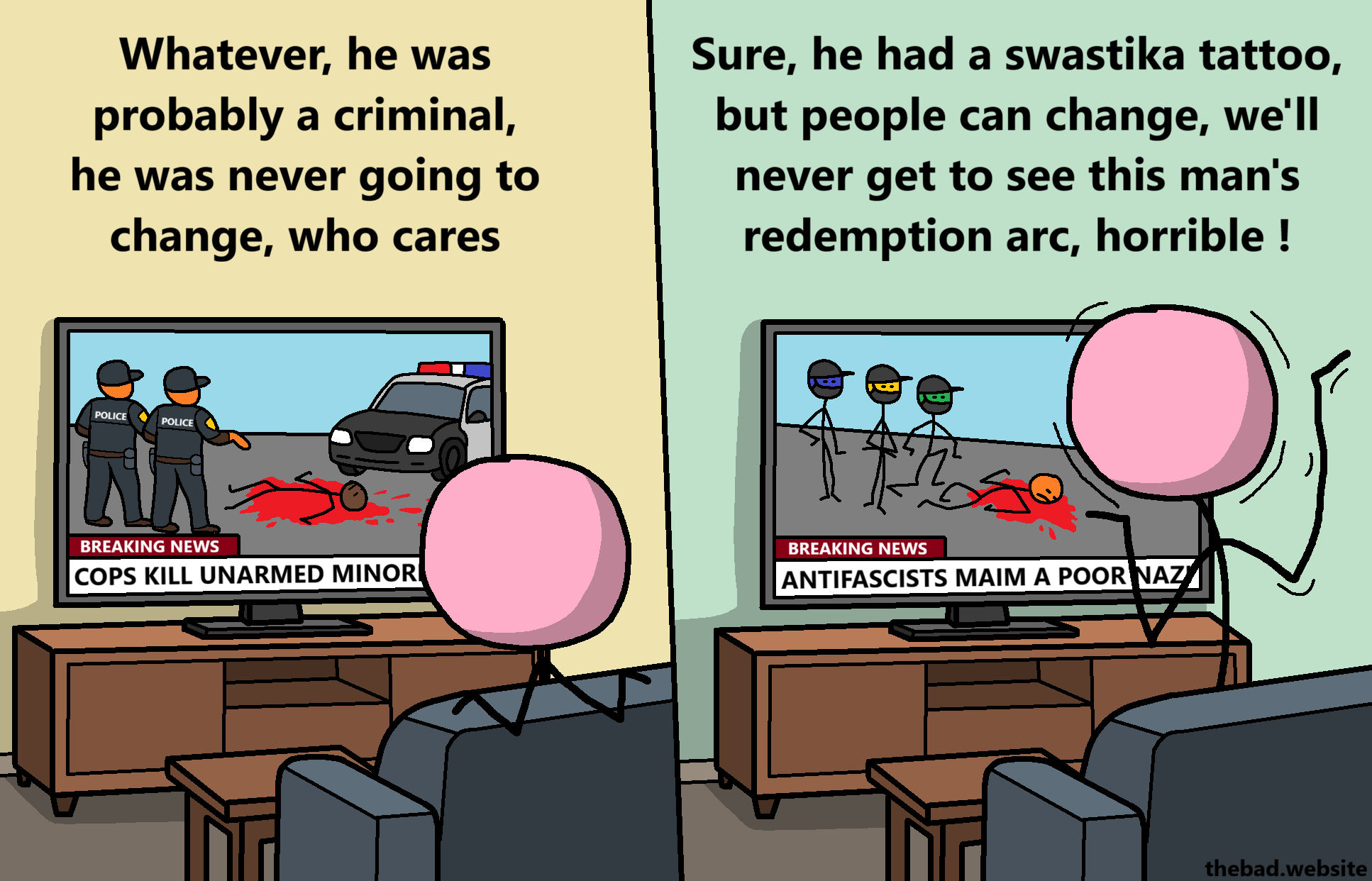 [on television BREAKING NEWS show that COPS KILLED UNARMED MINORITY, a character is seen from the back watching TV, speaking calmly]
Whatever, he was probably a criminal, he was never going to change, who cares

[television now shows another BREAKING NEWS in which ANTIFASCISTS MAIM A POOR NAZI, the character watching TV is now standing up and looks agitated]
Sure, he had a swastika tattoo, but people can change, we'll never get to see this man's redemption arc, horrible!