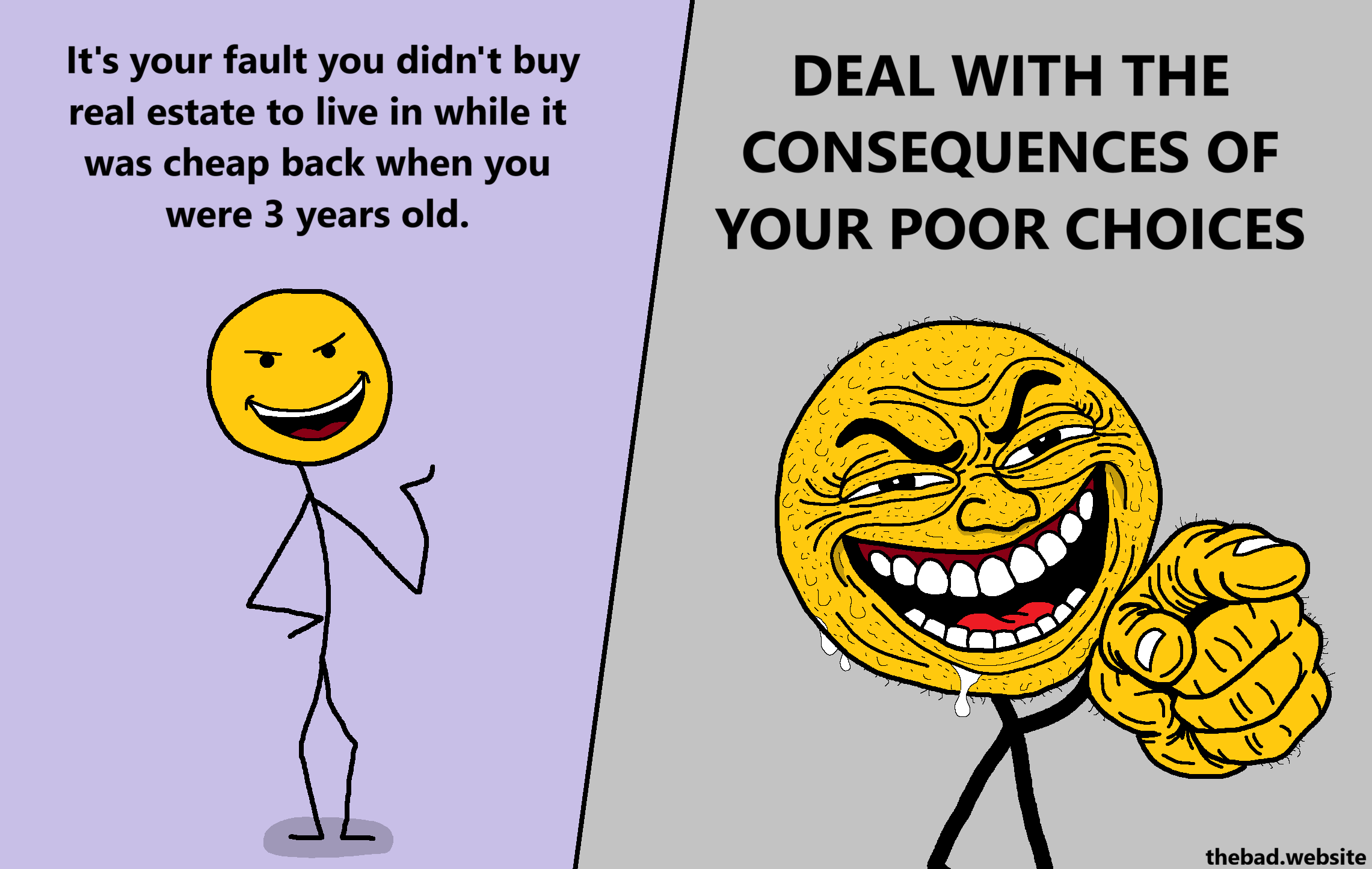 [yellow character, with a smug smile]
It's your fault you didn't buy real estate to live in while it was cheap back when you were 3 years old.

[gross up on the yellow character's face, who is now grin-drooling in a disgusting way and pointing at us]
DEAL WITH THE CONSEQUENCES OF YOUR POOR CHOICES