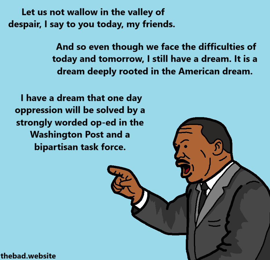 [Martin Luther King Jr. is raising a finger, speaking]
Let us not wallow in the valley of despair, I say to you today, my friends.
And so even though we face the difficulties of today and tomorrow, I still have a dream. It is a dream deeply rooted in the American dream.
I have a dream that one day oppression will be solved by a strongly worded op-ed in the Washington Post and a bipartisan task force.