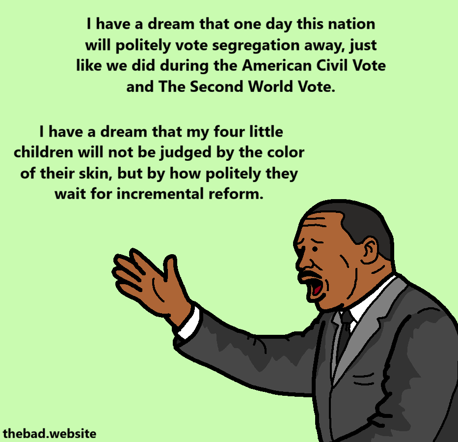 [MLK Jr. is now raising his hand]
I have a dream that one day this nation will politely vote segregation away, just like we did during the American Civil Vote and The Second World Vote.
I have a dream that my four little children will not be judged by the color of their skin, but by how politely they wait for incremental reform.