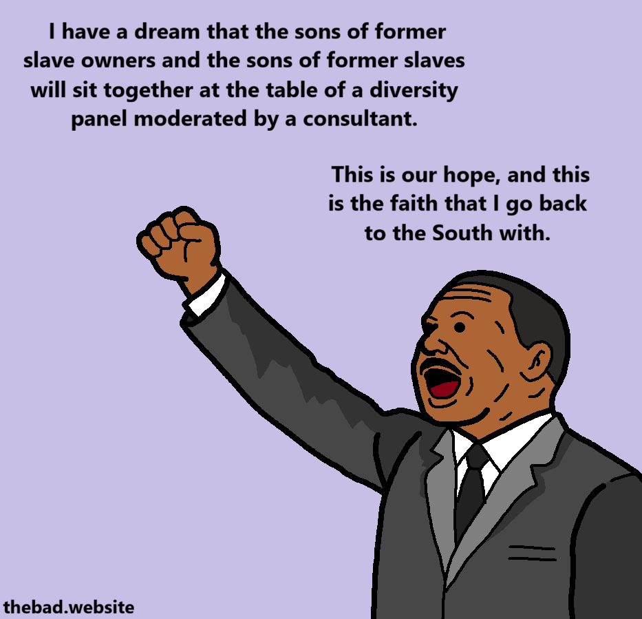 [MLK Jr. is now raising his fist]
I have a dream that the sons of former slave owners and the sons of former slaves will sit together at the table of a diversity panel moderated by a consultant.
This is our hope, and this is the faith that I go back to the South with.