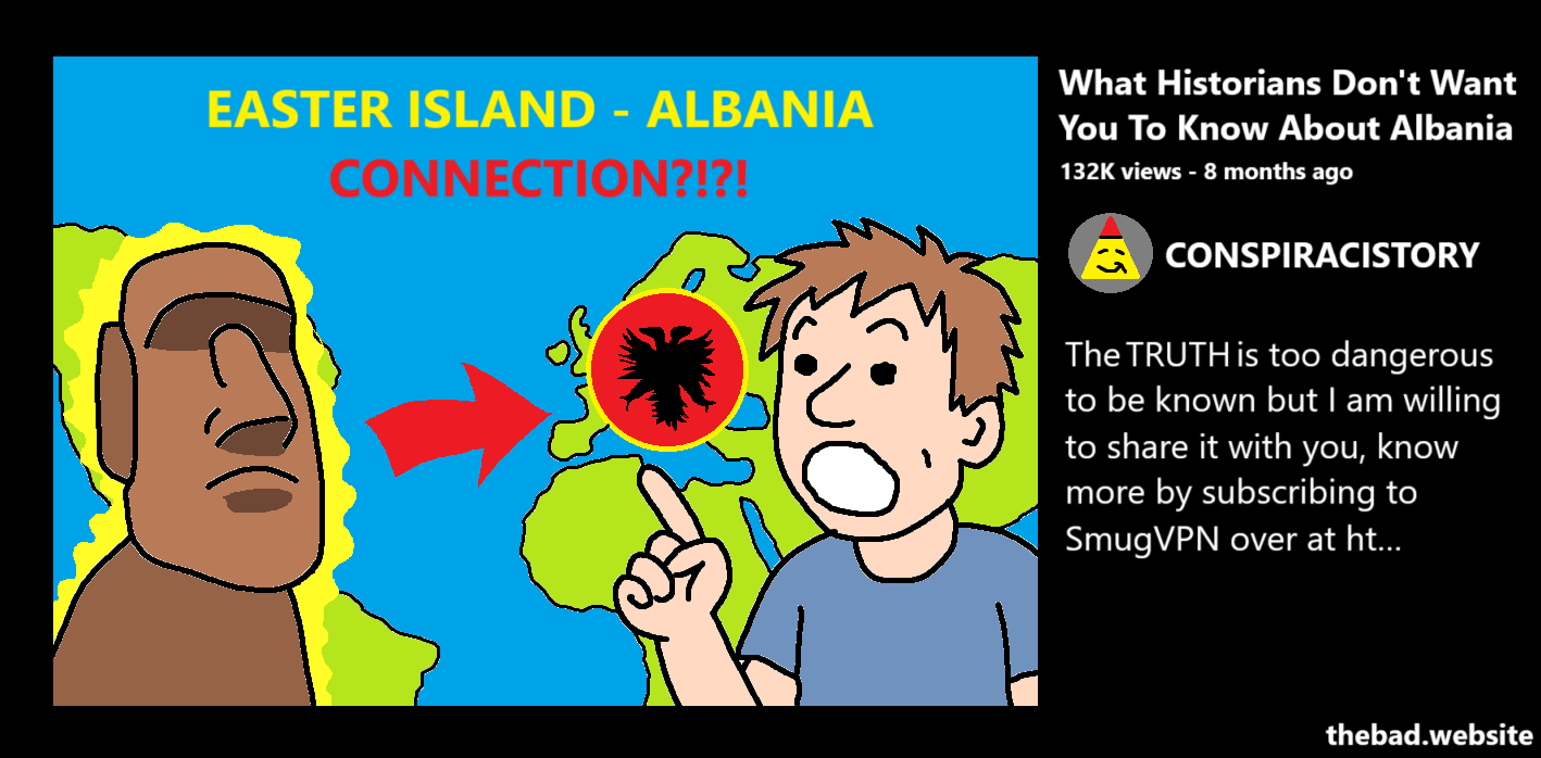 [YouTube thumbnail showing a person doing the soy face while pointing at a map of the world linking a Moai from Rapa Nui with the Albanian flag]
EASTER ISLAND 8 ALBANIA CONNECTION?!?!!!
What Historians Don't Want You To Know About Albania
132k views - 8 months ago
CONSPIRACISTORY
The TRUTH is too dangerous to be known but I am willing to share it with you, know more by subscribing to SmugVPN over at ht…