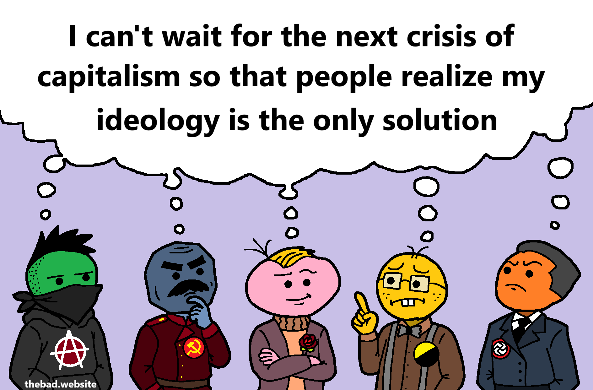 [an anarchist, a communist, a social democrat, an anarcho-capitalist, and a fascist are all sharing the same thought bubble]
I can't wait for the next crisis of capitalism so that people realize my ideology is the only solution