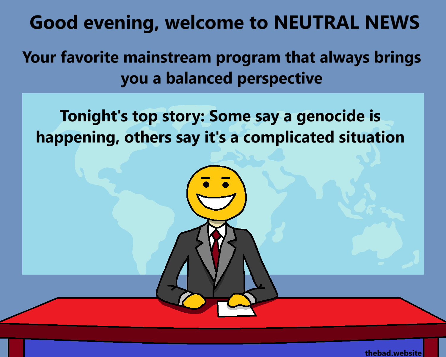 [a newscaster sits at their desk, has a gigantic grin on his face, barely looks human]
Good evening, welcome to NEUTRAL NEWS
Your favorite mainstream program that always brings you a balanced perspective
Tonight's top story: Some say a genocide is happening, others say it's a complicated situation