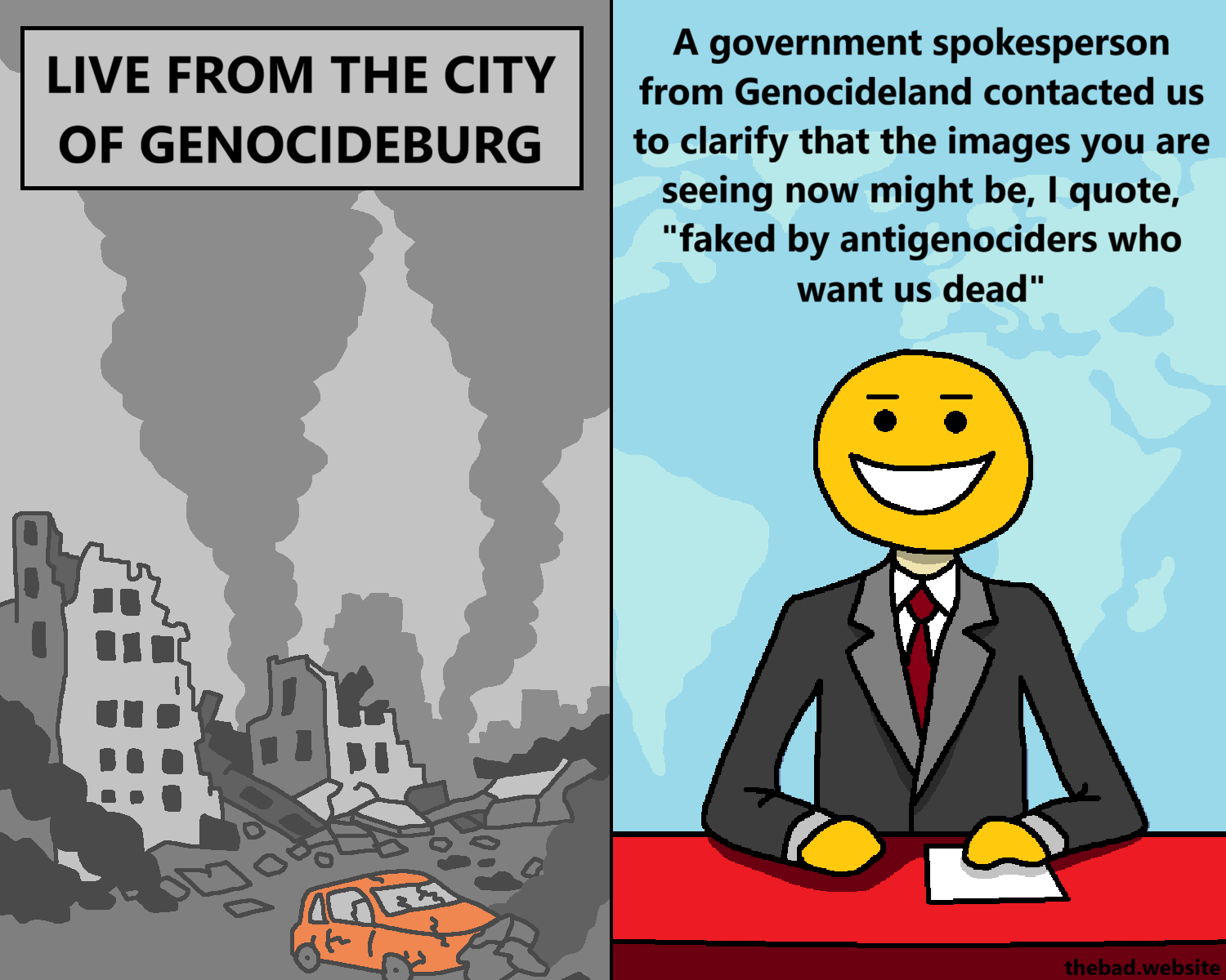 [destroyed buildings, smoke, a crashed car, things look real bleak]
LIVE FROM THE CITY OF GENOCIDEBURG

[split screen, the newscaster continues talking]
A government spokesperson from Genocideland contacted us to clarify that the images you are seeing now might be, I quote, "faked by antigenociders who want us dead"