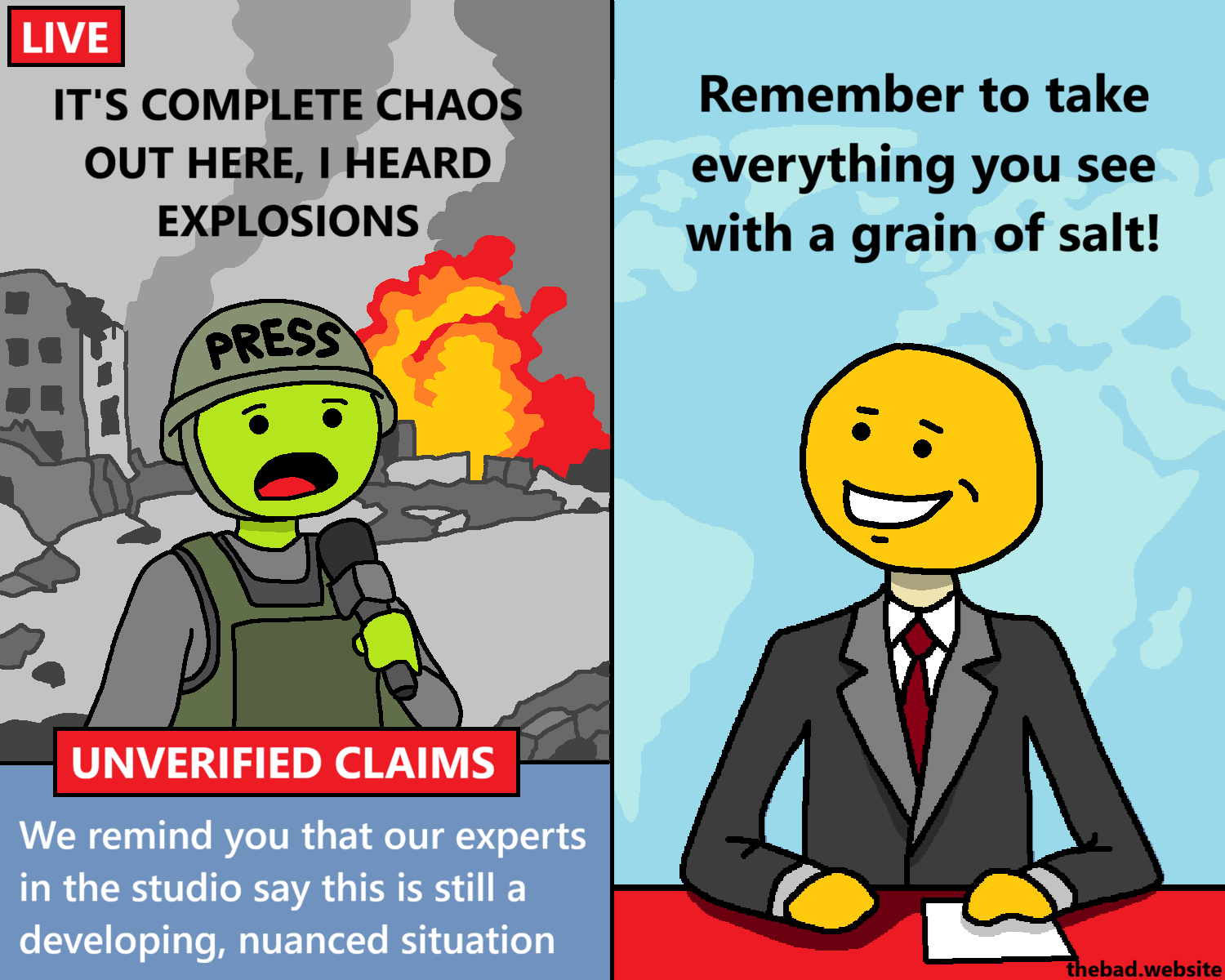 [in a destroyed city, in front of an explosion, a character wearing a PRESS helmet talks into a mic]
IT'S COMPLETE CHAOS OUT HERE, I HEARD EXPLOSIONS

[below the war reporter, the bottom half of the screen is occupied by two banners]
UNVERIFIED CLAIMS
We remind you that our experts in the studio say this is still a developing, nuanced situation

[split screen, the newscaster is mildly smiling at the war reporter]
Remember to take everything you see with a grain of salt!